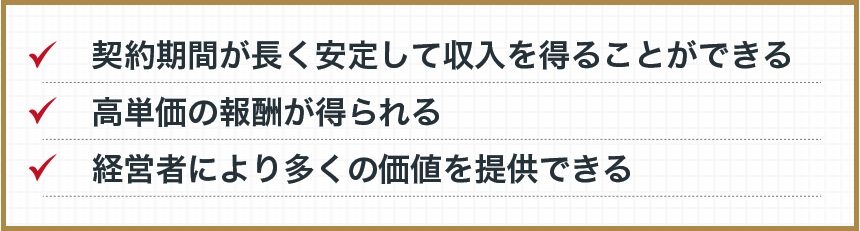 ・契約期間が長く安定して収入を得ることができる　・高単価の報酬が得られる　・経営者により多くの価値を提供できる