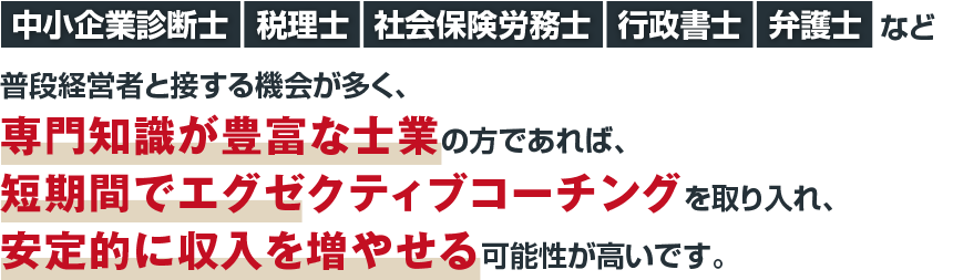 中小企業診断士・税理士・社会保険労務士・行政書士・弁護士など普段経営者と接する機会が多く、専門知識が豊富な士業の方であれば、短期間でエグゼクティブコーチングを取り入れ、安定的に収入を増やせる可能性が高いです。
