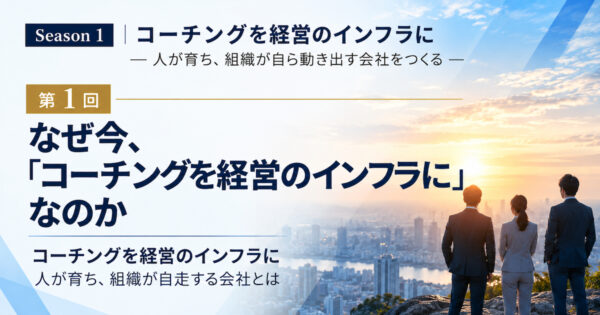 Season 1 コーチングを経営のインフラに ― 人が育ち、組織が自ら動き出す会社をつくる ― 第1回 なぜ今、「コーチングを経営のインフラに」なのか コーチングを経営のインフラに 人が育ち、組織が自走する会社とは