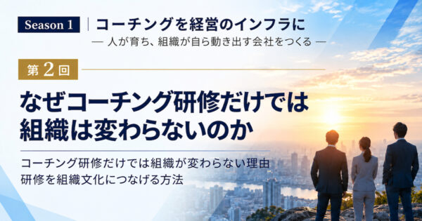 Season 1 コーチングを経営のインフラに ― 人が育ち、組織が自ら動き出す会社をつくる ― 第2回　なぜコーチング研修だけでは組織は変わらないのか コーチング研修だけでは組織が変わらない理由 研修を組織文化につなげる方法